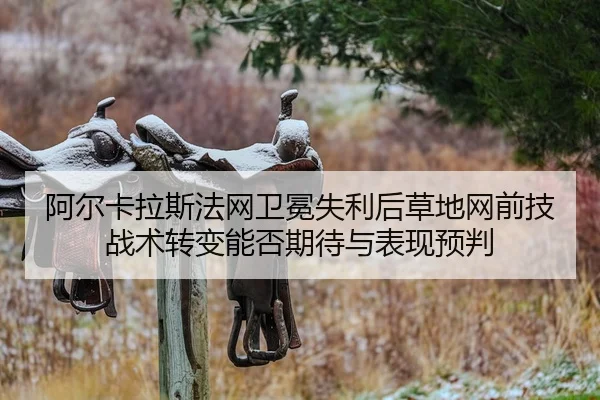 阿尔卡拉斯法网卫冕失利后草地网前技战术转变能否期待与表现预判
