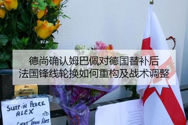 德尚确认姆巴佩对德国替补后 法国锋线轮换如何重构及战术调整