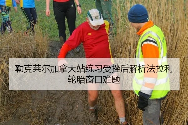 勒克莱尔加拿大站练习受挫后解析法拉利轮胎窗口难题