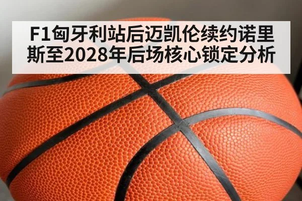 F1匈牙利站后迈凯伦续约诺里斯至2028年后场核心锁定分析