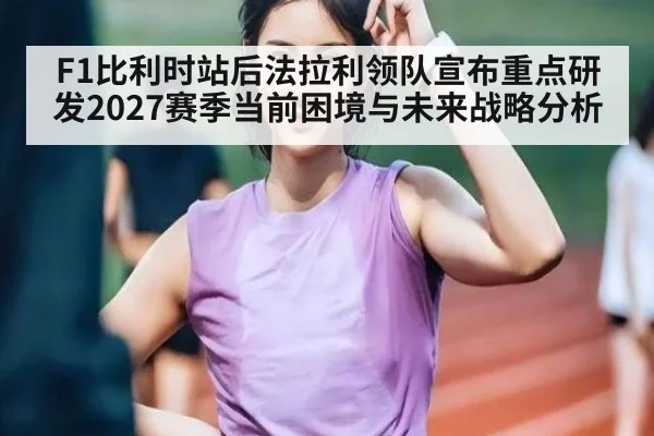F1比利时站后法拉利领队宣布重点研发2027赛季当前困境与未来战略分析